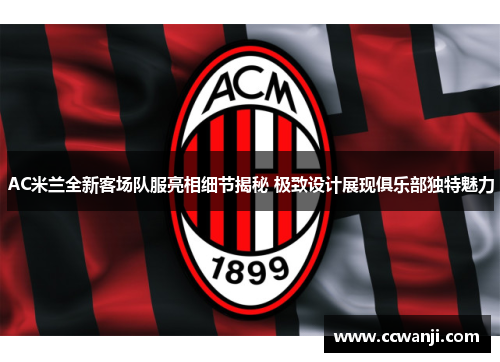 AC米兰全新客场队服亮相细节揭秘 极致设计展现俱乐部独特魅力