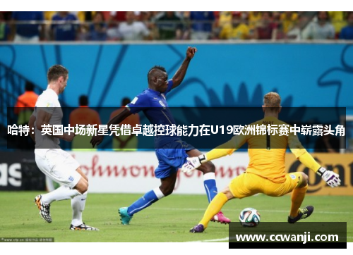 哈特：英国中场新星凭借卓越控球能力在U19欧洲锦标赛中崭露头角