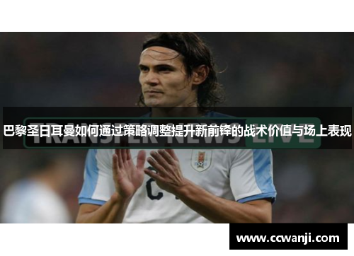 巴黎圣日耳曼如何通过策略调整提升新前锋的战术价值与场上表现