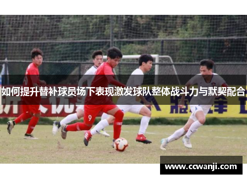 如何提升替补球员场下表现激发球队整体战斗力与默契配合
