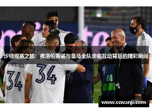 沙特观赛之旅：弗洛伦蒂诺与皇马全队亲密互动背后的精彩瞬间