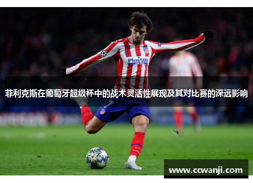 菲利克斯在葡萄牙超级杯中的战术灵活性展现及其对比赛的深远影响