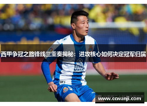 西甲争冠之路锋线三重奏揭秘：进攻核心如何决定冠军归属