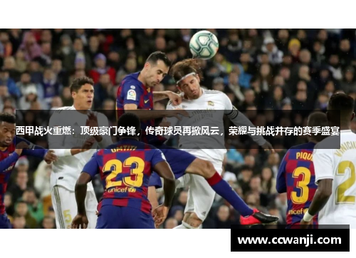 西甲战火重燃：顶级豪门争锋，传奇球员再掀风云，荣耀与挑战并存的赛季盛宴